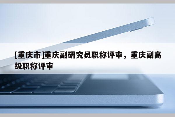 [重慶市]重慶副研究員職稱評審，重慶副高級職稱評審