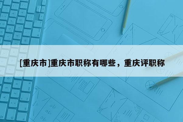 [重慶市]重慶市職稱有哪些，重慶評職稱