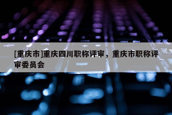 [重慶市]重慶四川職稱評審，重慶市職稱評審委員會