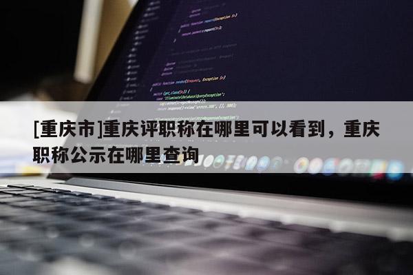 [重慶市]重慶評職稱在哪里可以看到，重慶職稱公示在哪里查詢