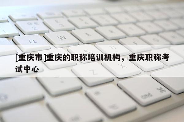 [重慶市]重慶的職稱培訓機構，重慶職稱考試中心