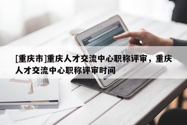 [重慶市]重慶人才交流中心職稱評審，重慶人才交流中心職稱評審時間