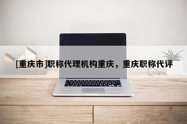 [重慶市]職稱代理機構重慶，重慶職稱代評
