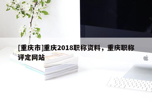 [重慶市]重慶2018職稱資料，重慶職稱評定網站