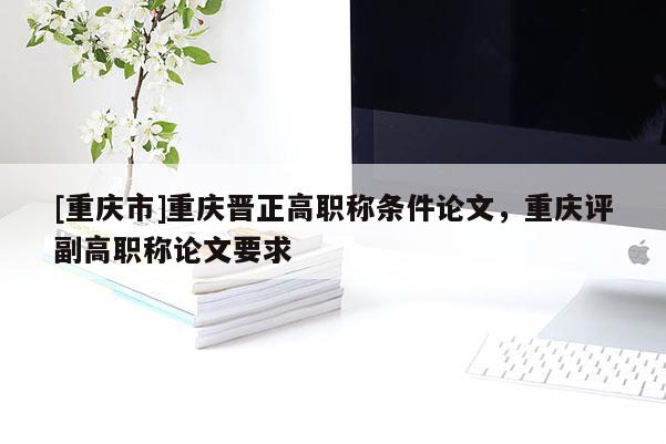 [重慶市]重慶晉正高職稱條件論文，重慶評副高職稱論文要求