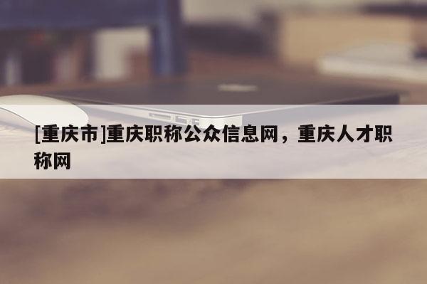 [重慶市]重慶職稱公眾信息網，重慶人才職稱網