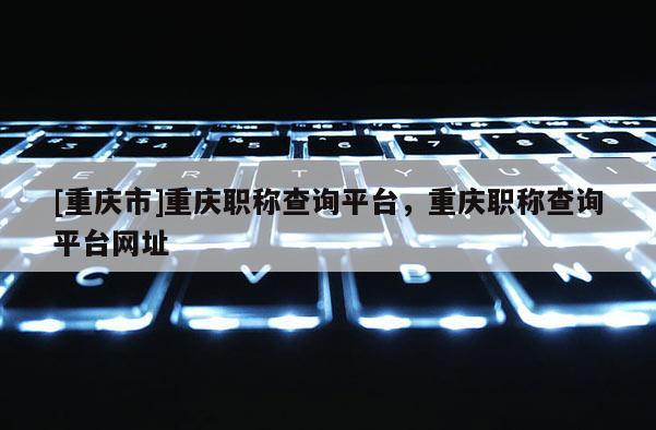 [重慶市]重慶職稱查詢平臺，重慶職稱查詢平臺網(wǎng)址