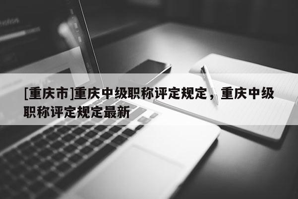 [重慶市]重慶中級職稱評定規定，重慶中級職稱評定規定最新