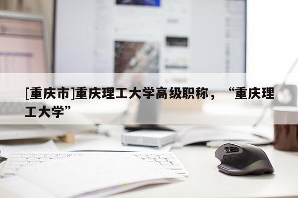 [重慶市]重慶理工大學高級職稱，“重慶理工大學”