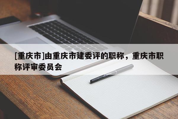 [重慶市]由重慶市建委評的職稱，重慶市職稱評審委員會