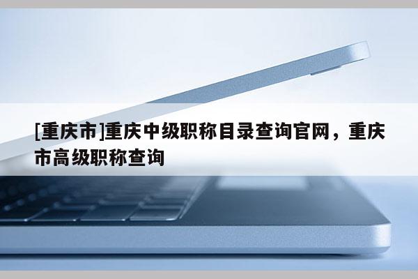 [重慶市]重慶中級職稱目錄查詢官網，重慶市高級職稱查詢