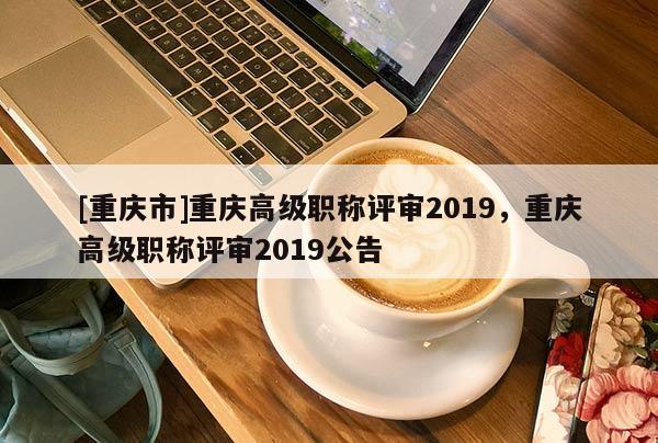 [重慶市]重慶高級職稱評審2019，重慶高級職稱評審2019公告