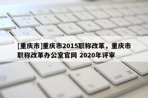 [重慶市]重慶市2015職稱改革，重慶市職稱改革辦公室官網 2020年評審