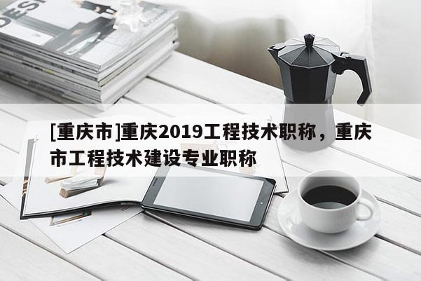 [重慶市]重慶2019工程技術職稱，重慶市工程技術建設專業職稱