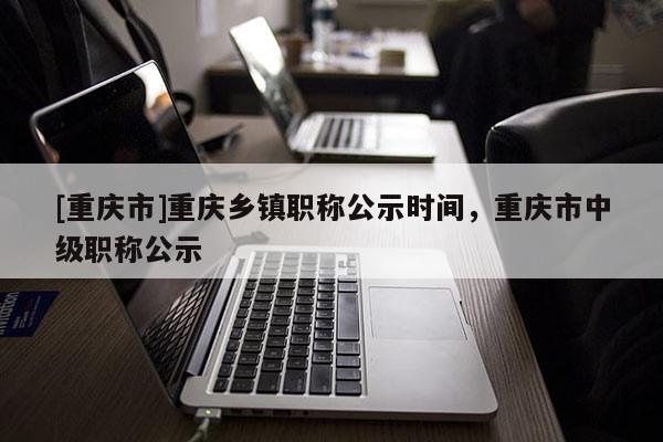 [重慶市]重慶鄉鎮職稱公示時間，重慶市中級職稱公示