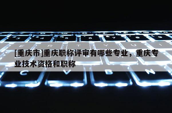 [重慶市]重慶職稱評審有哪些專業，重慶專業技術資格和職稱