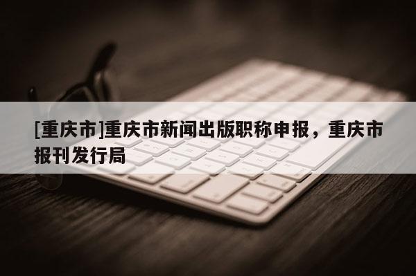 [重慶市]重慶市新聞出版職稱申報，重慶市報刊發(fā)行局