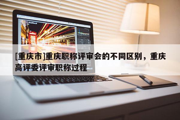 [重慶市]重慶職稱評審會的不同區別，重慶高評委評審職稱過程
