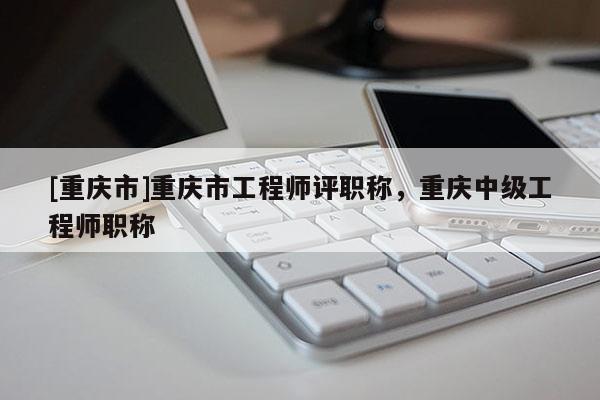 [重慶市]重慶市工程師評職稱，重慶中級工程師職稱