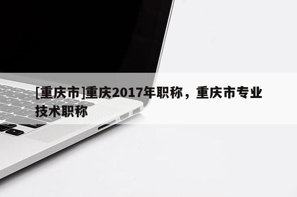 [重慶市]重慶2017年職稱，重慶市專業(yè)技術(shù)職稱