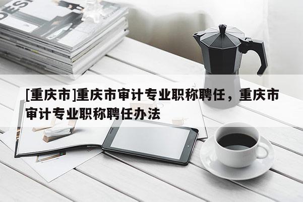 [重慶市]重慶市審計專業(yè)職稱聘任，重慶市審計專業(yè)職稱聘任辦法