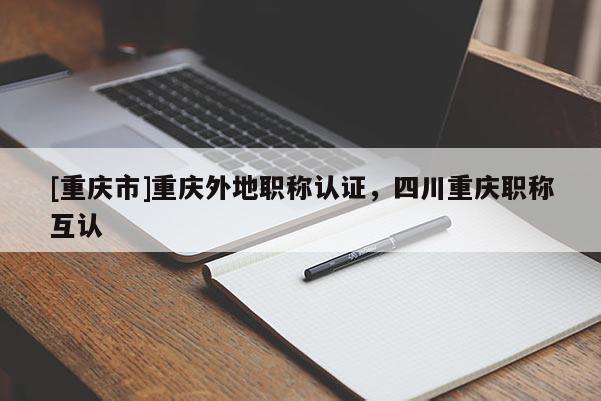 [重慶市]重慶外地職稱認證，四川重慶職稱互認