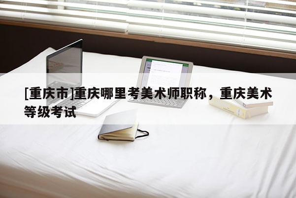 [重慶市]重慶哪里考美術師職稱，重慶美術等級考試