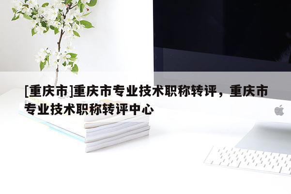 [重慶市]重慶市專業技術職稱轉評，重慶市專業技術職稱轉評中心