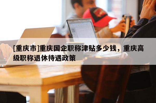 [重慶市]重慶國企職稱津貼多少錢，重慶高級職稱退休待遇政策