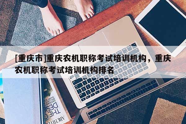 [重慶市]重慶農(nóng)機(jī)職稱考試培訓(xùn)機(jī)構(gòu)，重慶農(nóng)機(jī)職稱考試培訓(xùn)機(jī)構(gòu)排名