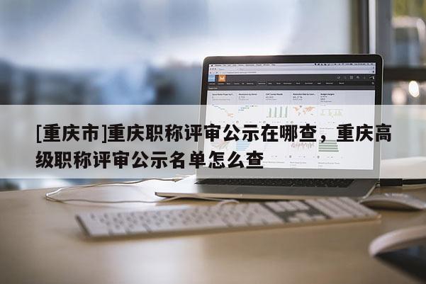 [重慶市]重慶職稱評審公示在哪查，重慶高級職稱評審公示名單怎么查