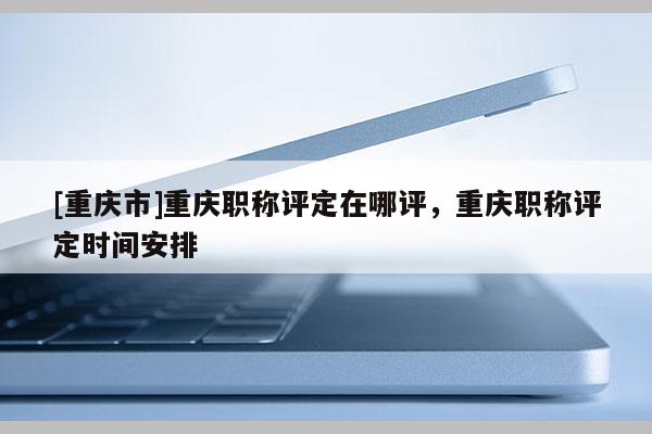 [重慶市]重慶職稱評定在哪評，重慶職稱評定時間安排