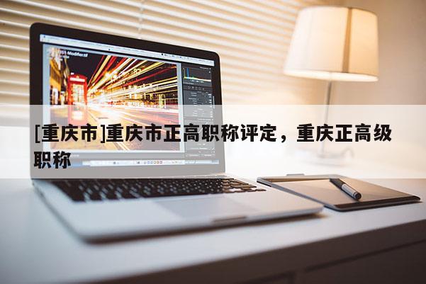 [重慶市]重慶市正高職稱評定，重慶正高級職稱