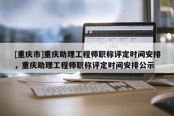 [重慶市]重慶助理工程師職稱評定時間安排，重慶助理工程師職稱評定時間安排公示
