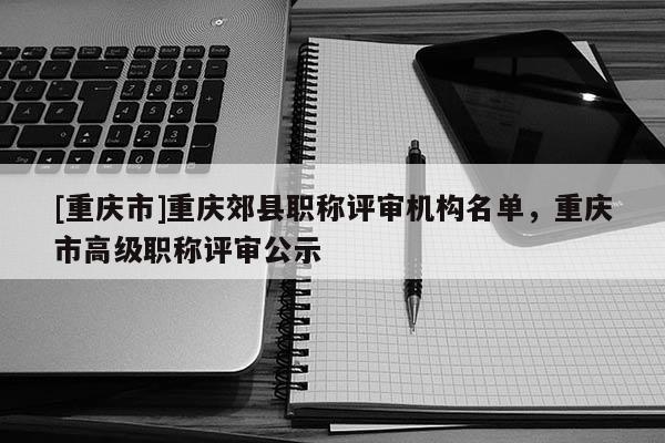[重慶市]重慶郊縣職稱評審機構名單，重慶市高級職稱評審公示