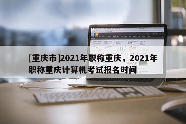 [重慶市]2021年職稱重慶，2021年職稱重慶計算機考試報名時間