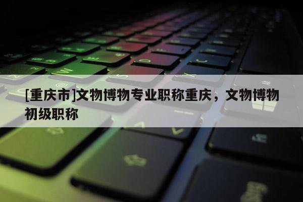 [重慶市]文物博物專業職稱重慶，文物博物初級職稱