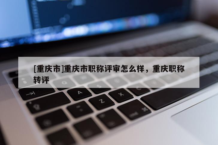[重慶市]重慶市職稱評審怎么樣，重慶職稱轉評