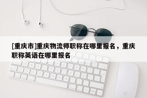 [重慶市]重慶物流師職稱在哪里報名，重慶職稱英語在哪里報名