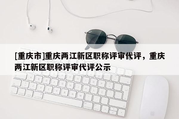 [重慶市]重慶兩江新區職稱評審代評，重慶兩江新區職稱評審代評公示
