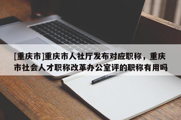 [重慶市]重慶市人社廳發布對應職稱，重慶市社會人才職稱改革辦公室評的職稱有用嗎