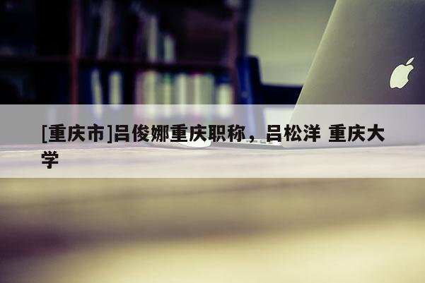 [重慶市]呂俊娜重慶職稱，呂松洋 重慶大學