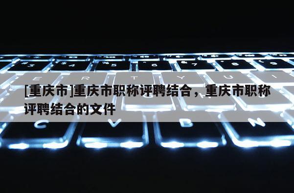 [重慶市]重慶市職稱評聘結合，重慶市職稱評聘結合的文件