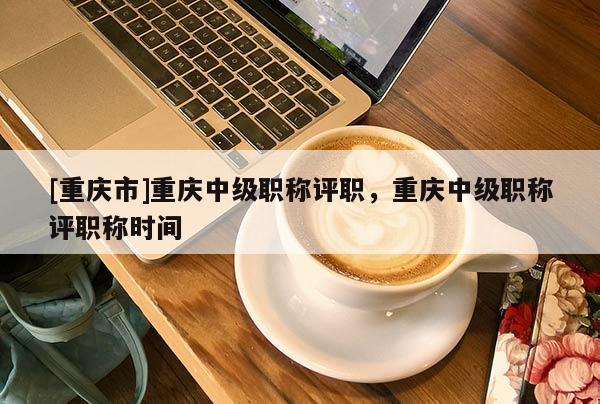 [重慶市]重慶中級(jí)職稱評(píng)職，重慶中級(jí)職稱評(píng)職稱時(shí)間
