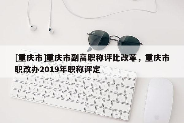 [重慶市]重慶市副高職稱評比改革，重慶市職改辦2019年職稱評定