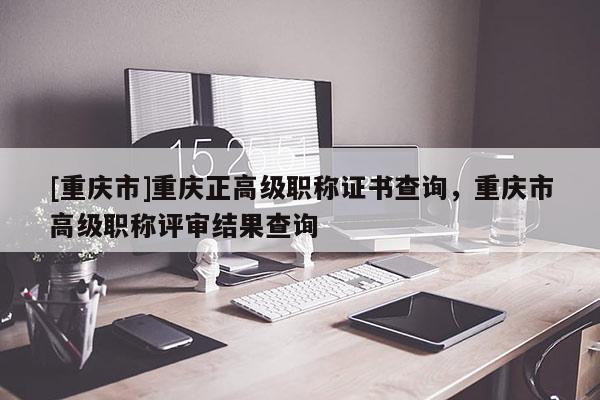 [重慶市]重慶正高級(jí)職稱證書查詢，重慶市高級(jí)職稱評(píng)審結(jié)果查詢