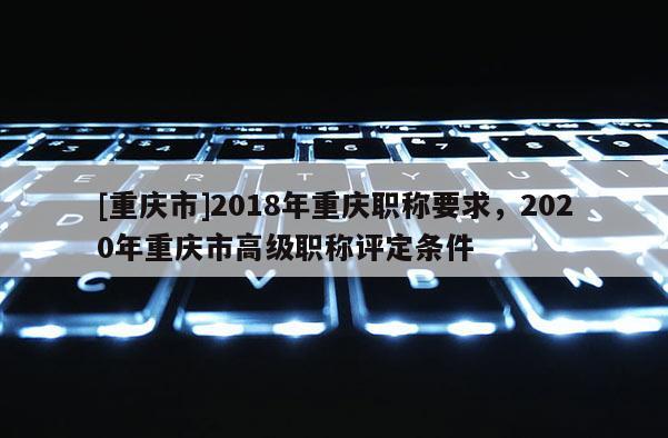 [重慶市]2018年重慶職稱要求，2020年重慶市高級職稱評定條件