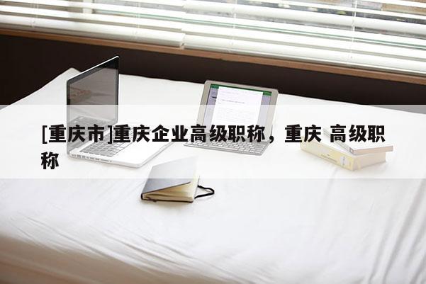 [重慶市]重慶企業高級職稱，重慶 高級職稱