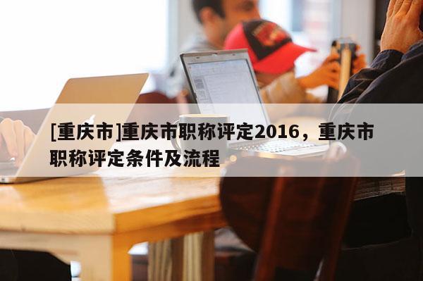 [重慶市]重慶市職稱評定2016，重慶市職稱評定條件及流程