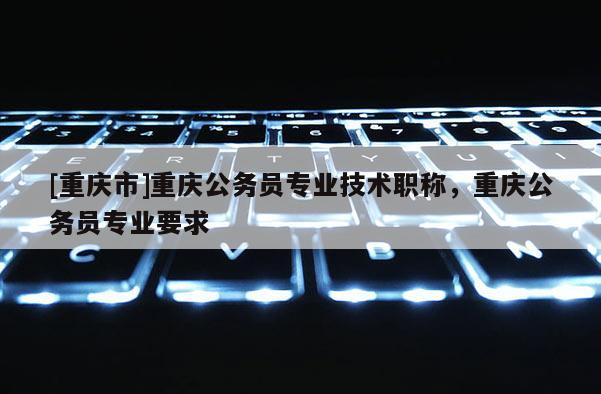 [重慶市]重慶公務員專業技術職稱，重慶公務員專業要求